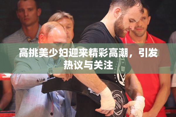 高挑美少妇迎来精彩高潮，引发热议与关注