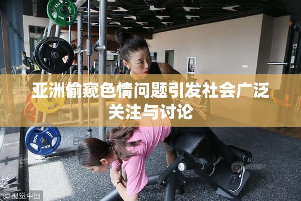 亚洲偷窥色情问题引发社会广泛关注与讨论