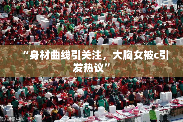 “身材曲线引关注，大胸女被c引发热议”