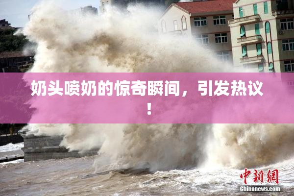 奶头喷奶的惊奇瞬间，引发热议！