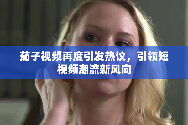 茄子视频再度引发热议，引领短视频潮流新风向