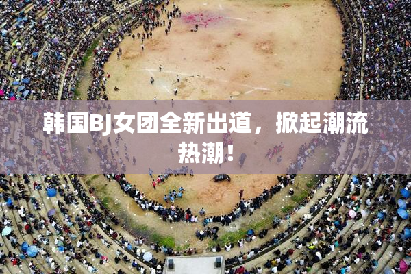 韩国BJ女团全新出道，掀起潮流热潮！