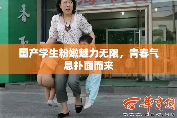国产学生粉嫩魅力无限，青春气息扑面而来