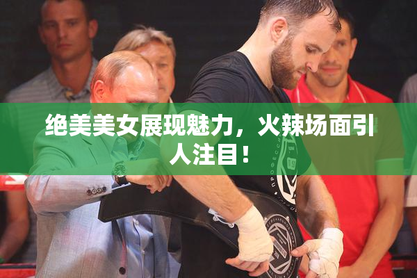绝美美女展现魅力，火辣场面引人注目！