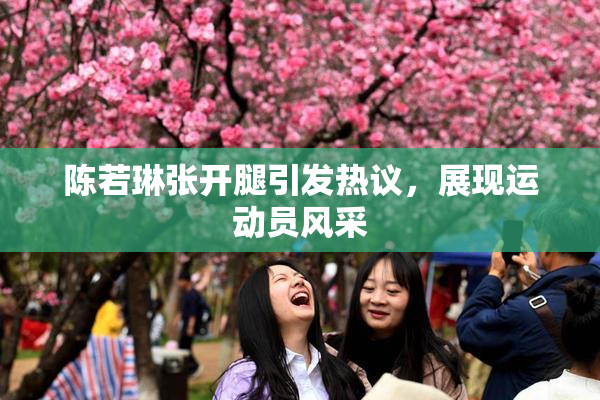 陈若琳张开腿引发热议，展现运动员风采