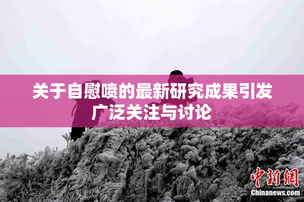 关于自慰喷的最新研究成果引发广泛关注与讨论