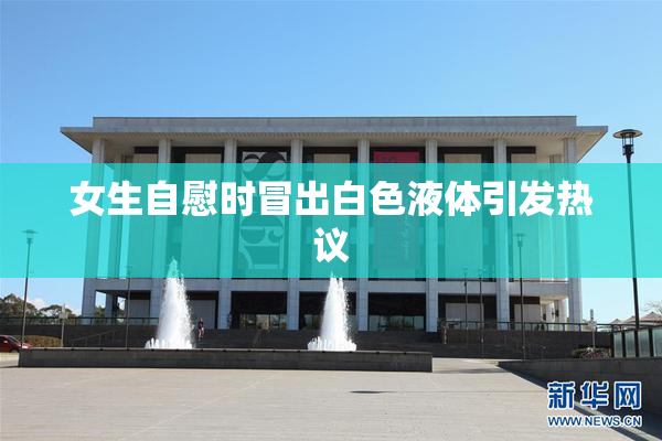 女生自慰时冒出白色液体引发热议