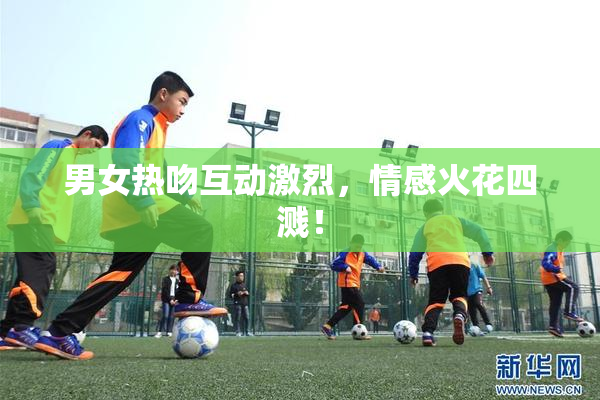 男女热吻互动激烈，情感火花四溅！