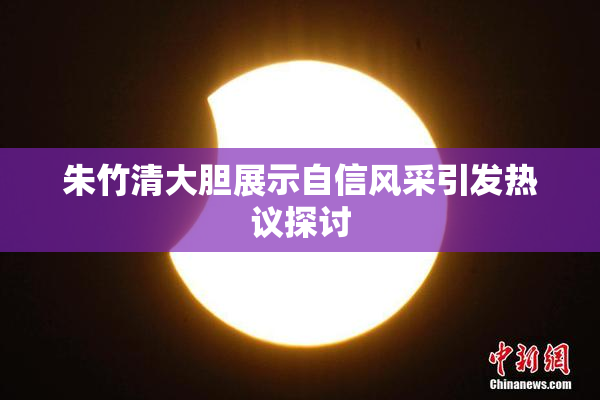 朱竹清大胆展示自信风采引发热议探讨