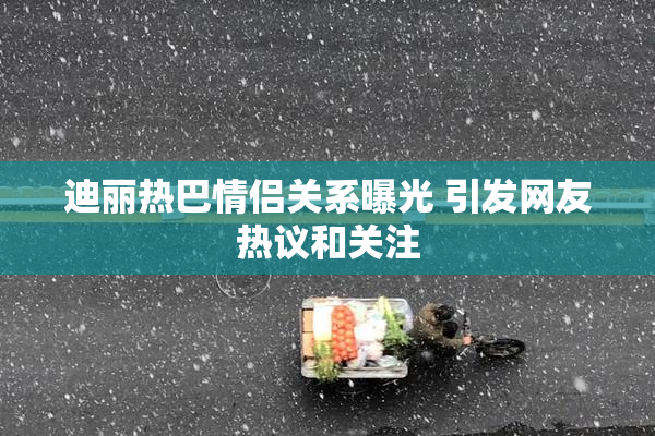 迪丽热巴情侣关系曝光 引发网友热议和关注