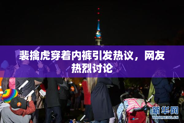 裴擒虎穿着内裤引发热议，网友热烈讨论