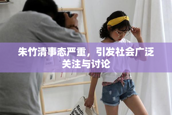 朱竹清事态严重，引发社会广泛关注与讨论