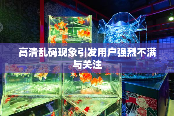 高清乱码现象引发用户强烈不满与关注