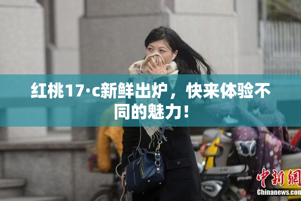 红桃17·c新鲜出炉，快来体验不同的魅力！