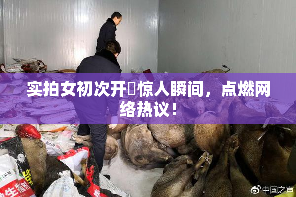 实拍女初次开笣惊人瞬间，点燃网络热议！