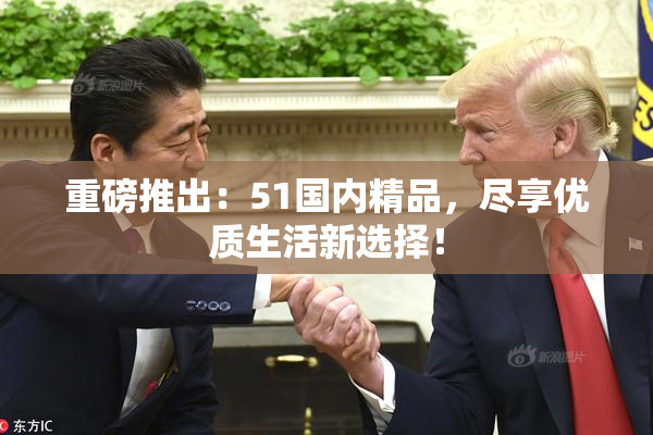 重磅推出：51国内精品，尽享优质生活新选择！