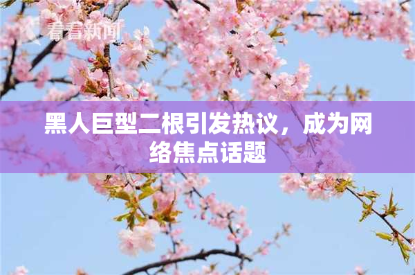 黑人巨型二根引发热议，成为网络焦点话题