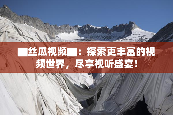 ▇丝瓜视频▇：探索更丰富的视频世界，尽享视听盛宴！