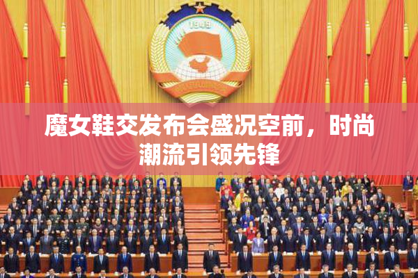 魔女鞋交发布会盛况空前，时尚潮流引领先锋