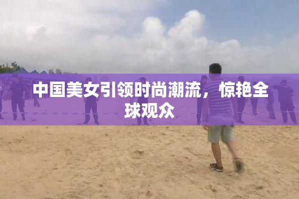 中国美女引领时尚潮流，惊艳全球观众