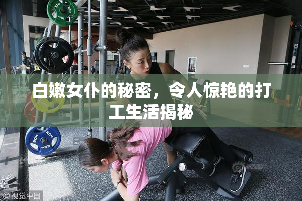 白嫩女仆的秘密，令人惊艳的打工生活揭秘
