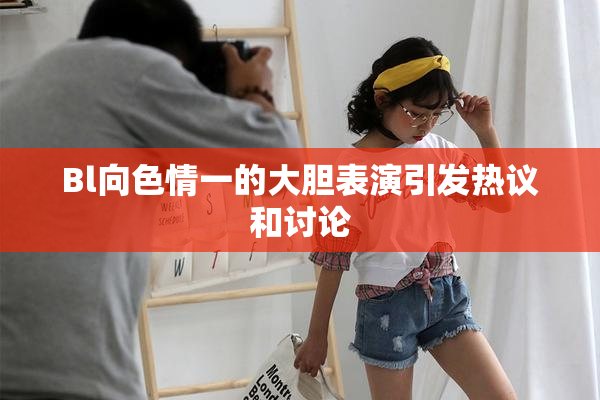 Bl向色情一的大胆表演引发热议和讨论