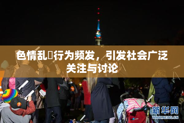 色情乱婬行为频发，引发社会广泛关注与讨论