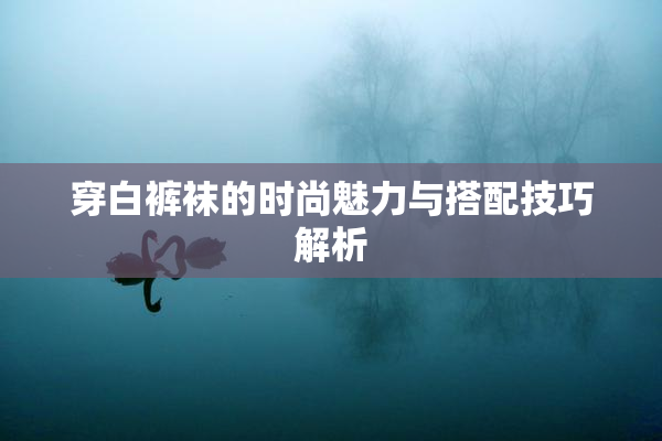 穿白裤袜的时尚魅力与搭配技巧解析