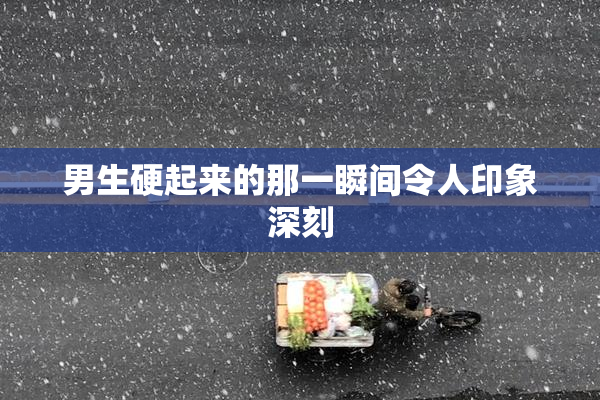 男生硬起来的那一瞬间令人印象深刻