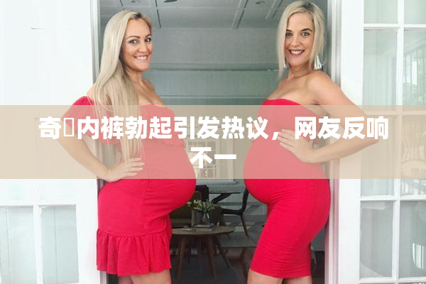 奇犽内裤勃起引发热议，网友反响不一