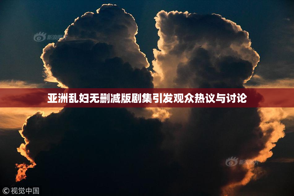 亚洲乱妇无删减版剧集引发观众热议与讨论