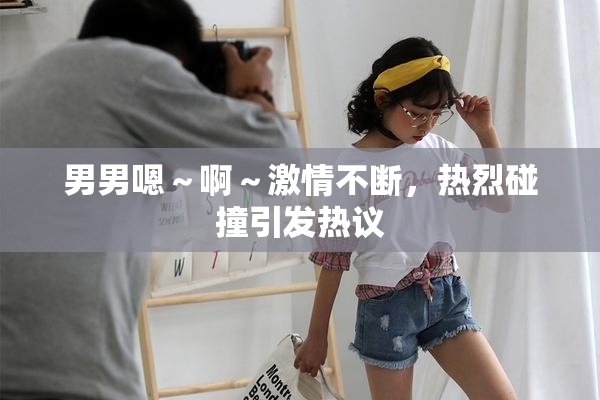 男男嗯～啊～激情不断，热烈碰撞引发热议