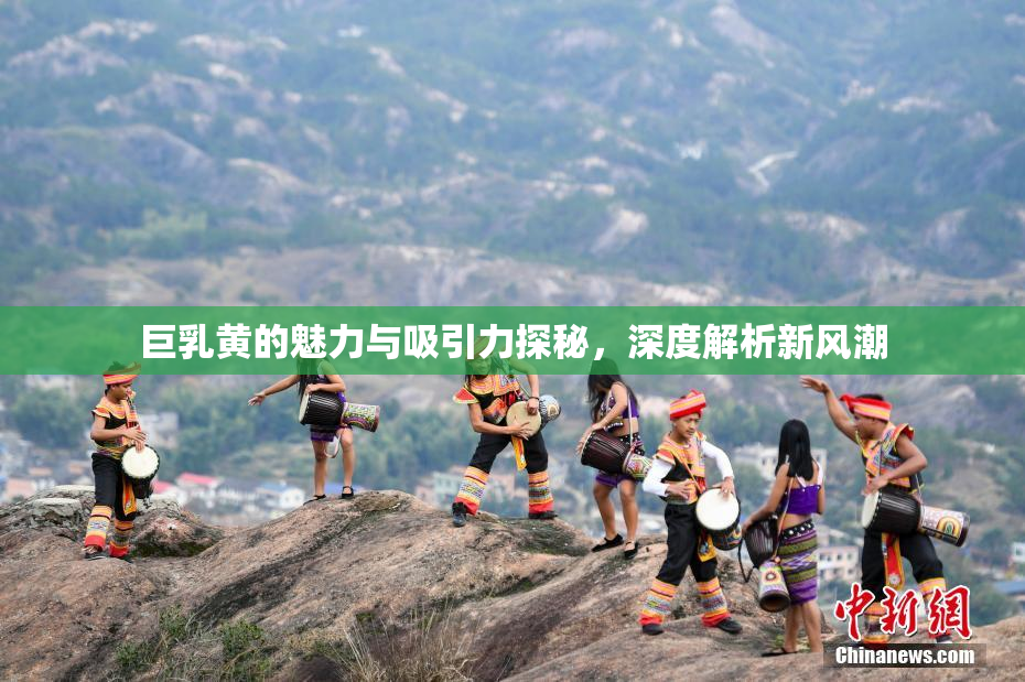 巨乳黄的魅力与吸引力探秘，深度解析新风潮