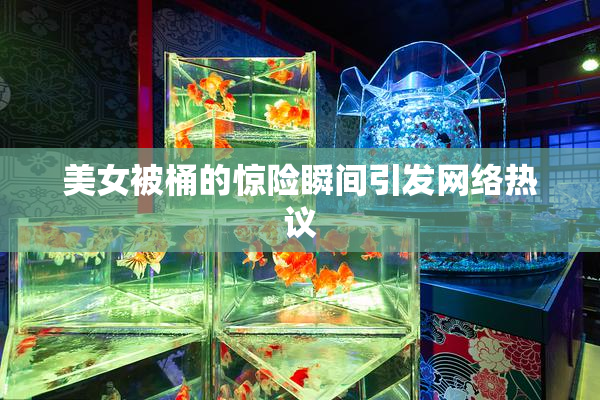 美女被桶的惊险瞬间引发网络热议