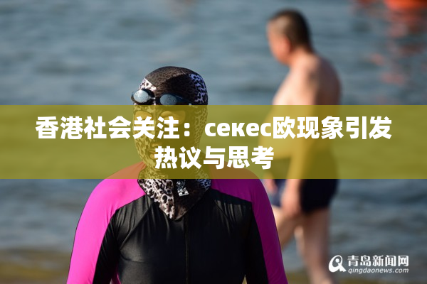 香港社会关注：ceкес欧现象引发热议与思考