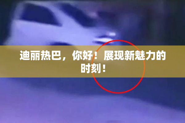 迪丽热巴，你好！展现新魅力的时刻！