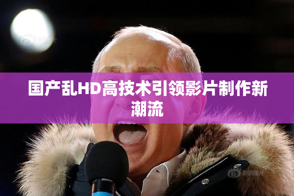 国产乱HD高技术引领影片制作新潮流