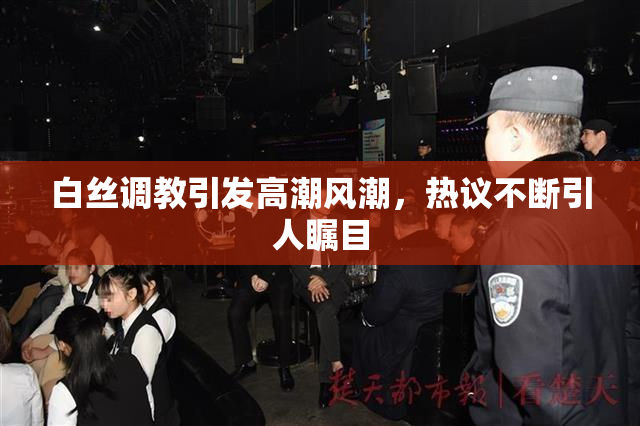 白丝调教引发高潮风潮，热议不断引人瞩目