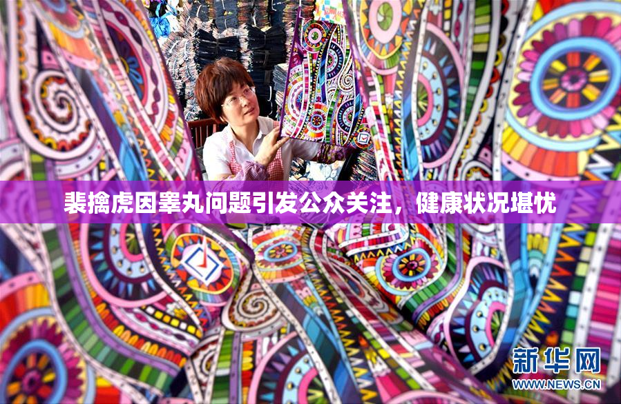 裴擒虎因睾丸问题引发公众关注，健康状况堪忧