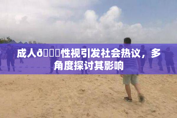 成人🔞性视引发社会热议，多角度探讨其影响