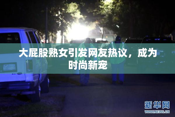 大屁股熟女引发网友热议，成为时尚新宠