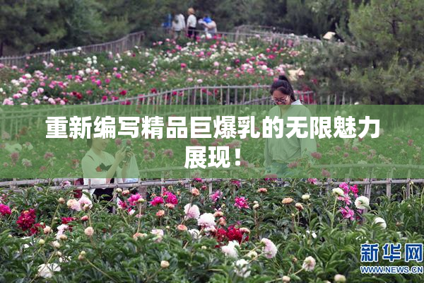 重新编写精品巨爆乳的无限魅力展现！