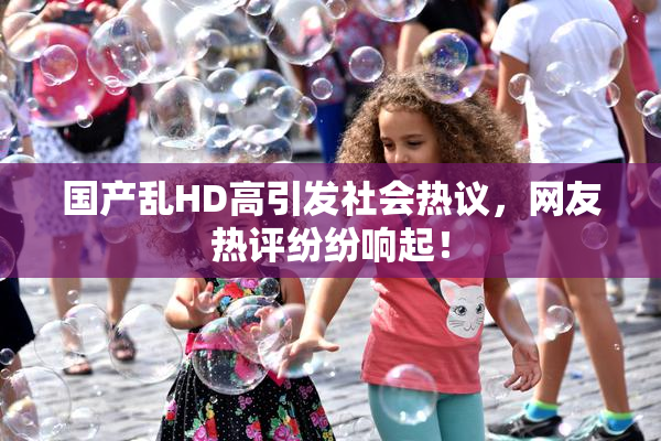 国产乱HD高引发社会热议，网友热评纷纷响起！