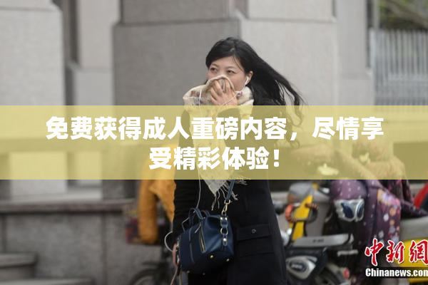 免费获得成人重磅内容，尽情享受精彩体验！
