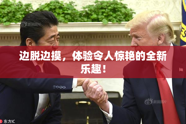 边脱边摸，体验令人惊艳的全新乐趣！