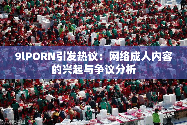 9lPORN引发热议：网络成人内容的兴起与争议分析