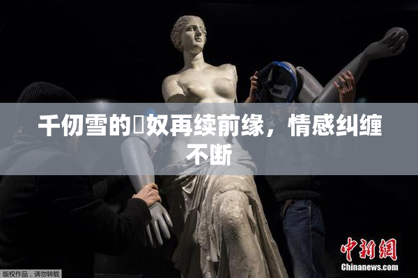 千仞雪的婬奴再续前缘，情感纠缠不断