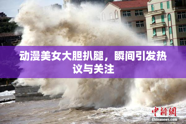 动漫美女大胆扒腿，瞬间引发热议与关注