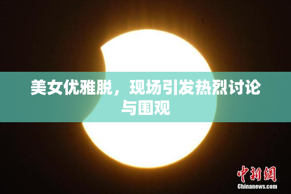 美女优雅脱，现场引发热烈讨论与围观