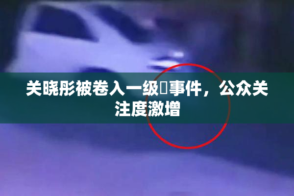 关晓彤被卷入一级婬事件，公众关注度激增